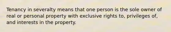 Tenancy in severalty means that one person is the sole owner of real or personal property with exclusive rights to, privileges of, and interests in the property.