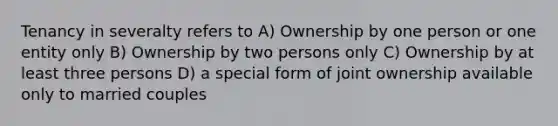 Tenancy in severalty refers to A) Ownership by one person or one entity only B) Ownership by two persons only C) Ownership by at least three persons D) a special form of joint ownership available only to married couples