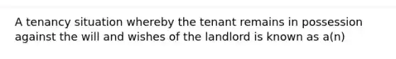 A tenancy situation whereby the tenant remains in possession against the will and wishes of the landlord is known as a(n)