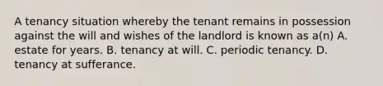 A tenancy situation whereby the tenant remains in possession against the will and wishes of the landlord is known as a(n) A. estate for years. B. tenancy at will. C. periodic tenancy. D. tenancy at sufferance.