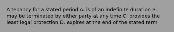 A tenancy for a stated period A. is of an indefinite duration B. may be terminated by either party at any time C. provides the least legal protection D. expires at the end of the stated term