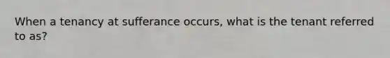 When a tenancy at sufferance occurs, what is the tenant referred to as?