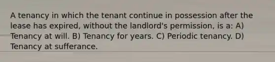 A tenancy in which the tenant continue in possession after the lease has expired, without the landlord's permission, is a: A) Tenancy at will. B) Tenancy for years. C) Periodic tenancy. D) Tenancy at sufferance.