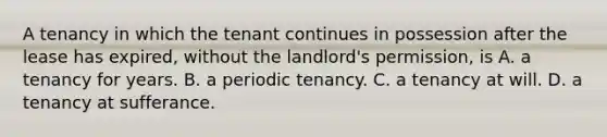 A tenancy in which the tenant continues in possession after the lease has expired, without the landlord's permission, is A. a tenancy for years. B. a periodic tenancy. C. a tenancy at will. D. a tenancy at sufferance.