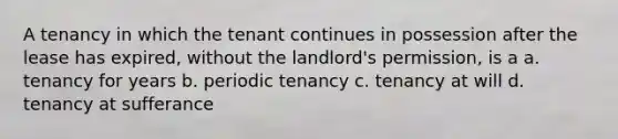 A tenancy in which the tenant continues in possession after the lease has expired, without the landlord's permission, is a a. tenancy for years b. periodic tenancy c. tenancy at will d. tenancy at sufferance