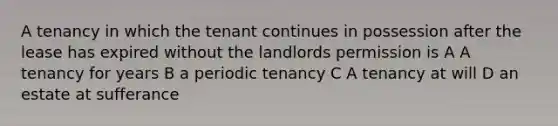 A tenancy in which the tenant continues in possession after the lease has expired without the landlords permission is A A tenancy for years B a periodic tenancy C A tenancy at will D an estate at sufferance