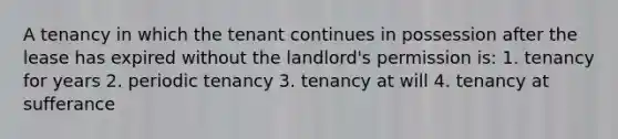 A tenancy in which the tenant continues in possession after the lease has expired without the landlord's permission is: 1. tenancy for years 2. periodic tenancy 3. tenancy at will 4. tenancy at sufferance