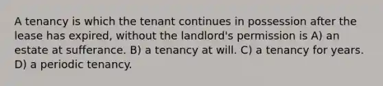 A tenancy is which the tenant continues in possession after the lease has expired, without the landlord's permission is A) an estate at sufferance. B) a tenancy at will. C) a tenancy for years. D) a periodic tenancy.