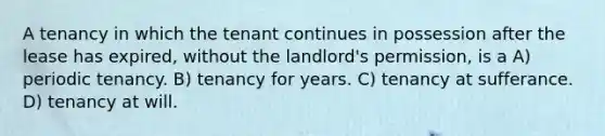 A tenancy in which the tenant continues in possession after the lease has expired, without the landlord's permission, is a A) periodic tenancy. B) tenancy for years. C) tenancy at sufferance. D) tenancy at will.