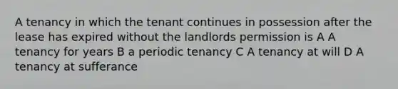 A tenancy in which the tenant continues in possession after the lease has expired without the landlords permission is A A tenancy for years B a periodic tenancy C A tenancy at will D A tenancy at sufferance