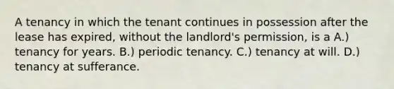 A tenancy in which the tenant continues in possession after the lease has expired, without the landlord's permission, is a A.) tenancy for years. B.) periodic tenancy. C.) tenancy at will. D.) tenancy at sufferance.