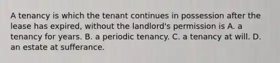 A tenancy is which the tenant continues in possession after the lease has expired, without the landlord's permission is A. a tenancy for years. B. a periodic tenancy. C. a tenancy at will. D. an estate at sufferance.