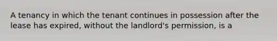 A tenancy in which the tenant continues in possession after the lease has expired, without the landlord's permission, is a