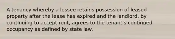 A tenancy whereby a lessee retains possession of leased property after the lease has expired and the landlord, by continuing to accept rent, agrees to the tenant's continued occupancy as defined by state law.