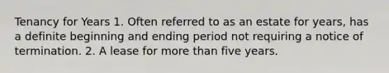 Tenancy for Years 1. Often referred to as an estate for years, has a definite beginning and ending period not requiring a notice of termination. 2. A lease for more than five years.