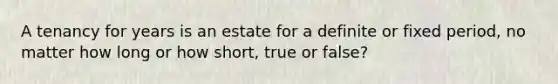 A tenancy for years is an estate for a definite or fixed period, no matter how long or how short, true or false?