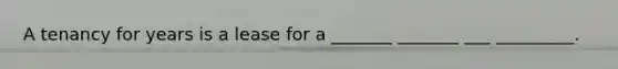 A tenancy for years is a lease for a _______ _______ ___ _________.