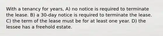 With a tenancy for years, A) no notice is required to terminate the lease. B) a 30-day notice is required to terminate the lease. C) the term of the lease must be for at least one year. D) the lessee has a freehold estate.