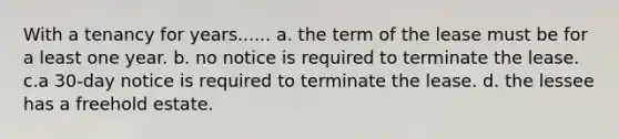 With a tenancy for years...... a. the term of the lease must be for a least one year. b. no notice is required to terminate the lease. c.a 30-day notice is required to terminate the lease. d. the lessee has a freehold estate.