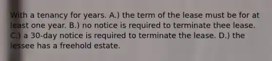 With a tenancy for years. A.) the term of the lease must be for at least one year. B.) no notice is required to terminate thee lease. C.) a 30-day notice is required to terminate the lease. D.) the lessee has a freehold estate.