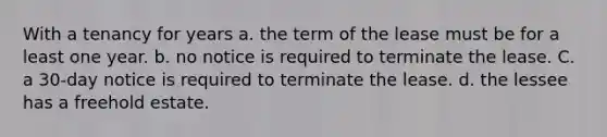 With a tenancy for years a. the term of the lease must be for a least one year. b. no notice is required to terminate the lease. C. a 30-day notice is required to terminate the lease. d. the lessee has a freehold estate.