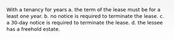 With a tenancy for years a. the term of the lease must be for a least one year. b. no notice is required to terminate the lease. c. a 30-day notice is required to terminate the lease. d. the lessee has a freehold estate.