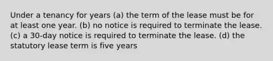 Under a tenancy for years (a) the term of the lease must be for at least one year. (b) no notice is required to terminate the lease. (c) a 30-day notice is required to terminate the lease. (d) the statutory lease term is five years