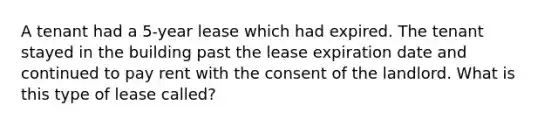 A tenant had a 5-year lease which had expired. The tenant stayed in the building past the lease expiration date and continued to pay rent with the consent of the landlord. What is this type of lease called?