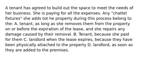 A tenant has agreed to build out the space to meet the needs of her business. She is paying for all the expenses. Any "chattel fixtures" she adds tot he property during this process belong to the: A. tenant, as long as she removes them from the property on or before the expiration of the lease, and she repairs any damage caused by their removal. B. Tenant, because she paid for them C. landlord when the lease expires, because they have been physically attached to the property D. landlord, as soon as they are added to the premises.