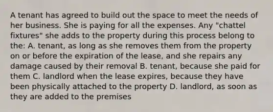 A tenant has agreed to build out the space to meet the needs of her business. She is paying for all the expenses. Any "chattel fixtures" she adds to the property during this process belong to the: A. tenant, as long as she removes them from the property on or before the expiration of the lease, and she repairs any damage caused by their removal B. tenant, because she paid for them C. landlord when the lease expires, because they have been physically attached to the property D. landlord, as soon as they are added to the premises