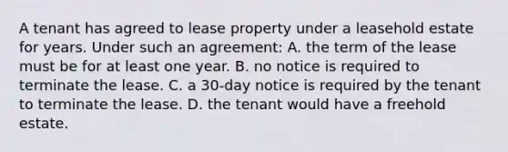 A tenant has agreed to lease property under a leasehold estate for years. Under such an agreement: A. the term of the lease must be for at least one year. B. no notice is required to terminate the lease. C. a 30-day notice is required by the tenant to terminate the lease. D. the tenant would have a freehold estate.