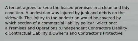 A tenant agrees to keep the leased premises in a clean and tidy condition. A pedestrian was injured by junk and debris on the sidewalk. This injury to the pedestrian would be covered by which section of a commercial liability policy? Select one: a.Premises and Operations b.Independent Contractors Liability c.Contractual Liability d.Owner's and Contractor's Protective