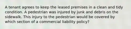 A tenant agrees to keep the leased premises in a clean and tidy condition. A pedestrian was injured by junk and debris on the sidewalk. This injury to the pedestrian would be covered by which section of a commercial liability policy?