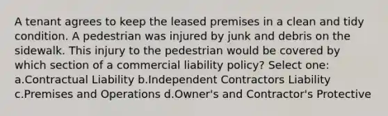 A tenant agrees to keep the leased premises in a clean and tidy condition. A pedestrian was injured by junk and debris on the sidewalk. This injury to the pedestrian would be covered by which section of a commercial liability policy? Select one: a.Contractual Liability b.Independent Contractors Liability c.Premises and Operations d.Owner's and Contractor's Protective