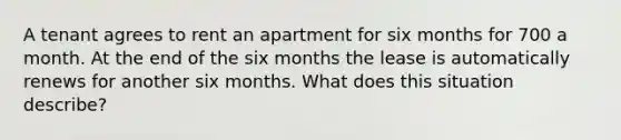 A tenant agrees to rent an apartment for six months for 700 a month. At the end of the six months the lease is automatically renews for another six months. What does this situation describe?