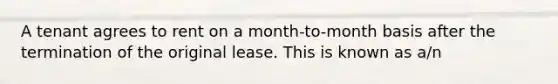 A tenant agrees to rent on a month-to-month basis after the termination of the original lease. This is known as a/n