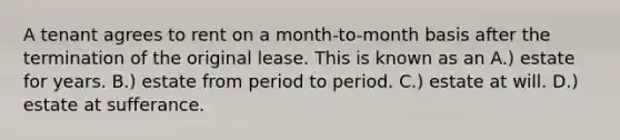 A tenant agrees to rent on a month-to-month basis after the termination of the original lease. This is known as an A.) estate for years. B.) estate from period to period. C.) estate at will. D.) estate at sufferance.