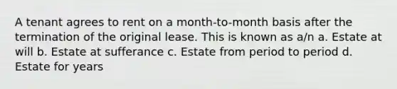 A tenant agrees to rent on a month-to-month basis after the termination of the original lease. This is known as a/n a. Estate at will b. Estate at sufferance c. Estate from period to period d. Estate for years