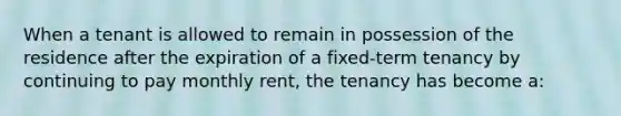 When a tenant is allowed to remain in possession of the residence after the expiration of a fixed-term tenancy by continuing to pay monthly rent, the tenancy has become a: