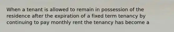 When a tenant is allowed to remain in possession of the residence after the expiration of a fixed term tenancy by continuing to pay monthly rent the tenancy has become a