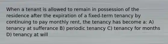 When a tenant is allowed to remain in possession of the residence after the expiration of a fixed-term tenancy by continuing to pay monthly rent, the tenancy has become a: A) tenancy at sufferance B) periodic tenancy C) tenancy for months D) tenancy at will