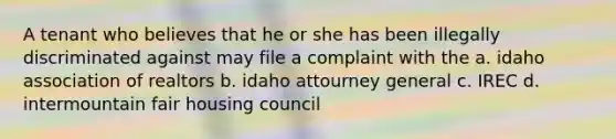 A tenant who believes that he or she has been illegally discriminated against may file a complaint with the a. idaho association of realtors b. idaho attourney general c. IREC d. intermountain fair housing council