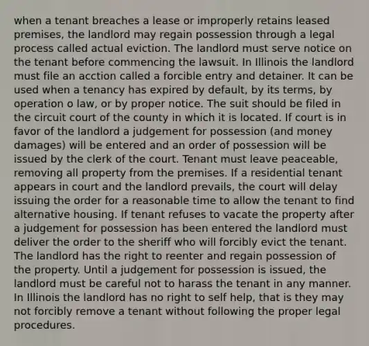 when a tenant breaches a lease or improperly retains leased premises, the landlord may regain possession through a legal process called actual eviction. The landlord must serve notice on the tenant before commencing the lawsuit. In Illinois the landlord must file an acction called a forcible entry and detainer. It can be used when a tenancy has expired by default, by its terms, by operation o law, or by proper notice. The suit should be filed in the circuit court of the county in which it is located. If court is in favor of the landlord a judgement for possession (and money damages) will be entered and an order of possession will be issued by the clerk of the court. Tenant must leave peaceable, removing all property from the premises. If a residential tenant appears in court and the landlord prevails, the court will delay issuing the order for a reasonable time to allow the tenant to find alternative housing. If tenant refuses to vacate the property after a judgement for possession has been entered the landlord must deliver the order to the sheriff who will forcibly evict the tenant. The landlord has the right to reenter and regain possession of the property. Until a judgement for possession is issued, the landlord must be careful not to harass the tenant in any manner. In Illinois the landlord has no right to self help, that is they may not forcibly remove a tenant without following the proper legal procedures.