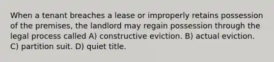 When a tenant breaches a lease or improperly retains possession of the premises, the landlord may regain possession through the legal process called A) constructive eviction. B) actual eviction. C) partition suit. D) quiet title.