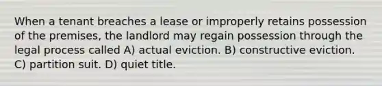 When a tenant breaches a lease or improperly retains possession of the premises, the landlord may regain possession through the legal process called A) actual eviction. B) constructive eviction. C) partition suit. D) quiet title.