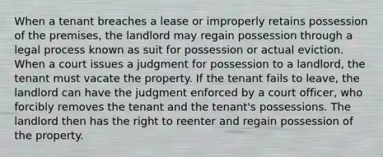 When a tenant breaches a lease or improperly retains possession of the premises, the landlord may regain possession through a legal process known as suit for possession or actual eviction. When a court issues a judgment for possession to a landlord, the tenant must vacate the property. If the tenant fails to leave, the landlord can have the judgment enforced by a court officer, who forcibly removes the tenant and the tenant's possessions. The landlord then has the right to reenter and regain possession of the property.