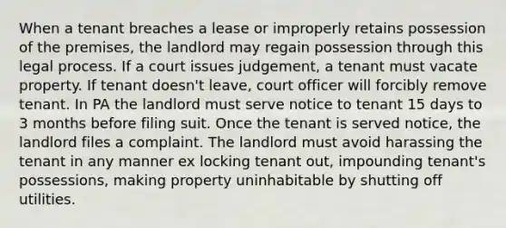 When a tenant breaches a lease or improperly retains possession of the premises, the landlord may regain possession through this legal process. If a court issues judgement, a tenant must vacate property. If tenant doesn't leave, court officer will forcibly remove tenant. In PA the landlord must serve notice to tenant 15 days to 3 months before filing suit. Once the tenant is served notice, the landlord files a complaint. The landlord must avoid harassing the tenant in any manner ex locking tenant out, impounding tenant's possessions, making property uninhabitable by shutting off utilities.