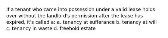 If a tenant who came into possession under a valid lease holds over without the landlord's permission after the lease has expired, it's called a: a. tenancy at sufferance b. tenancy at will c. tenancy in waste d. freehold estate