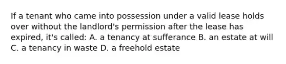 If a tenant who came into possession under a valid lease holds over without the landlord's permission after the lease has expired, it's called: A. a tenancy at sufferance B. an estate at will C. a tenancy in waste D. a freehold estate