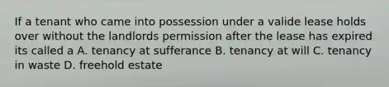 If a tenant who came into possession under a valide lease holds over without the landlords permission after the lease has expired its called a A. tenancy at sufferance B. tenancy at will C. tenancy in waste D. freehold estate